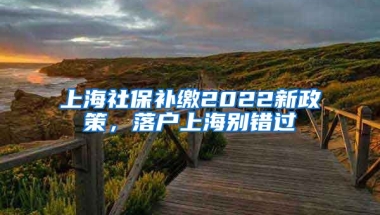 上海社保补缴2022新政策，落户上海别错过