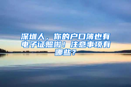 深圳人，你的户口簿也有电子证照啦！注意事项有哪些？