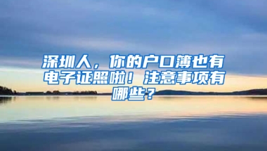 深圳人，你的户口簿也有电子证照啦！注意事项有哪些？