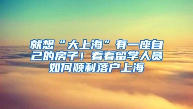 就想“大上海”有一座自己的房子！看看留学人员如何顺利落户上海