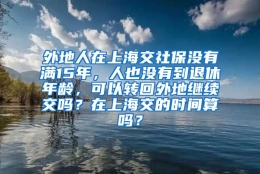 外地人在上海交社保没有满15年，人也没有到退休年龄，可以转回外地继续交吗？在上海交的时间算吗？