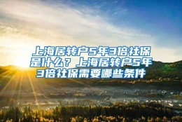 上海居转户5年3倍社保是什么？上海居转户5年3倍社保需要哪些条件