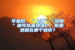 毕业后，“上海”“沈阳”都可以直接落户，你愿意留在哪个城市？