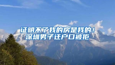 证明不了我的房是我的！深圳男子迁户口被拒