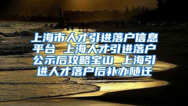 上海市人才引进落户信息平台 上海人才引进落户公示后攻略宝山 上海引进人才落户后补办随迁