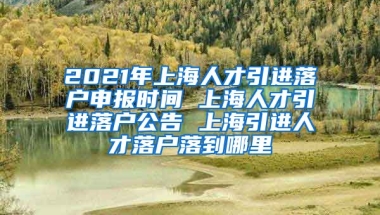 2021年上海人才引进落户申报时间 上海人才引进落户公告 上海引进人才落户落到哪里