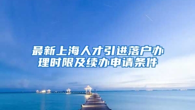 最新上海人才引进落户办理时限及续办申请条件