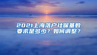 2021上海落户社保基数要求是多少？如何调整？