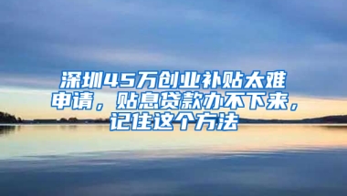 深圳45万创业补贴太难申请，贴息贷款办不下来，记住这个方法