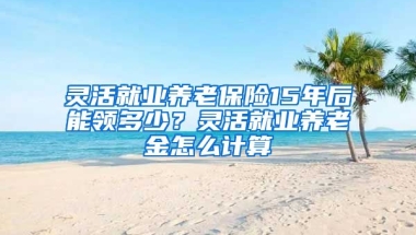 灵活就业养老保险15年后能领多少？灵活就业养老金怎么计算