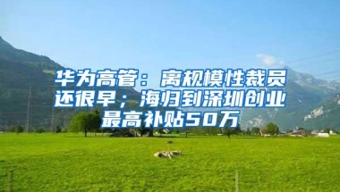 华为高管：离规模性裁员还很早；海归到深圳创业最高补贴50万