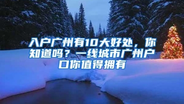 入户广州有10大好处，你知道吗？一线城市广州户口你值得拥有