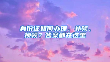 身份证如何办理、补领、换领？答案都在这里