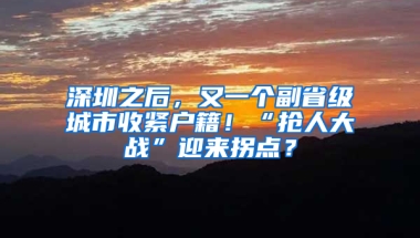 深圳之后，又一个副省级城市收紧户籍！“抢人大战”迎来拐点？