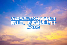 在深圳创业的大学毕业生要注意，你可能错过几十万补贴