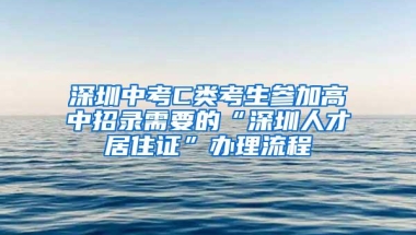 深圳中考C类考生参加高中招录需要的“深圳人才居住证”办理流程