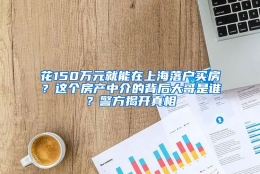 花150万元就能在上海落户买房？这个房产中介的背后大哥是谁？警方揭开真相