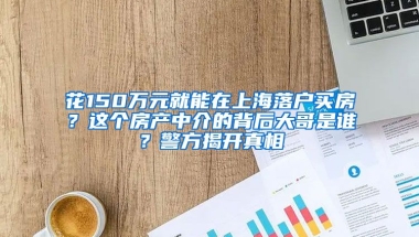 花150万元就能在上海落户买房？这个房产中介的背后大哥是谁？警方揭开真相