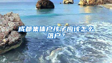 成都集体户孩子应该怎么落户？