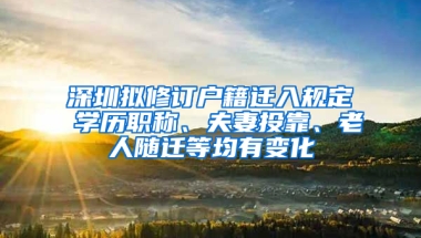 深圳拟修订户籍迁入规定 学历职称、夫妻投靠、老人随迁等均有变化