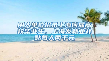 用人单位招录上海应届高校毕业生，上海发就业补贴每人两千元