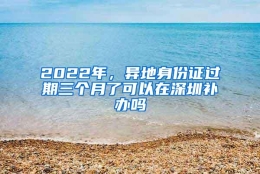 2022年，异地身份证过期三个月了可以在深圳补办吗