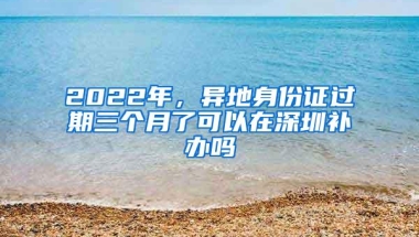 2022年，异地身份证过期三个月了可以在深圳补办吗