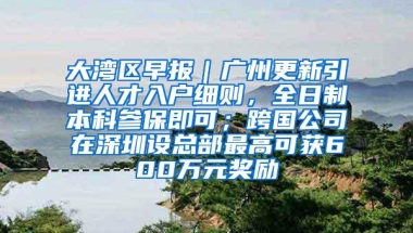 大湾区早报｜广州更新引进人才入户细则，全日制本科参保即可；跨国公司在深圳设总部最高可获600万元奖励