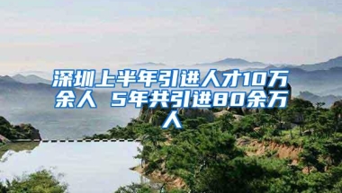 深圳上半年引进人才10万余人 5年共引进80余万人