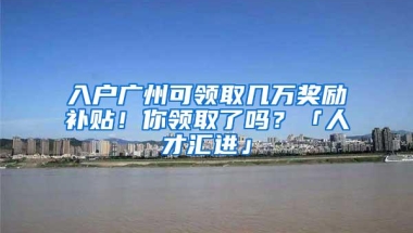 入户广州可领取几万奖励补贴！你领取了吗？「人才汇进」