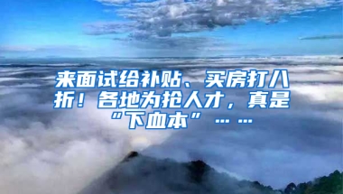 来面试给补贴、买房打八折！各地为抢人才，真是“下血本”……