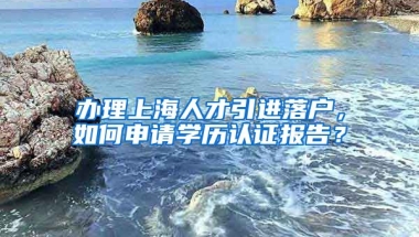 办理上海人才引进落户，如何申请学历认证报告？