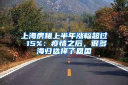 上海房租上半年涨幅超过 15%：疫情之后，很多海归选择了回国