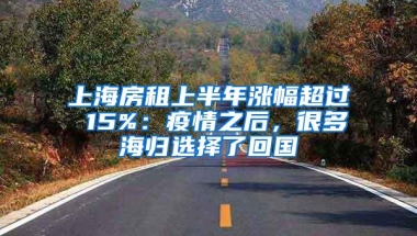 上海房租上半年涨幅超过 15%：疫情之后，很多海归选择了回国