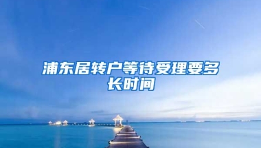 浦东居转户等待受理要多长时间