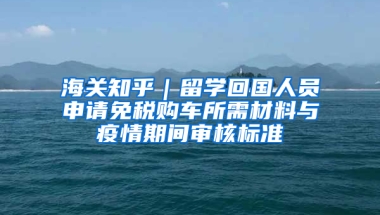 海关知乎｜留学回国人员申请免税购车所需材料与疫情期间审核标准