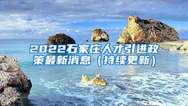 2022石家庄人才引进政策最新消息（持续更新）