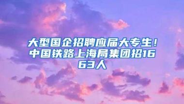 大型国企招聘应届大专生！中国铁路上海局集团招1663人