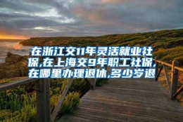 在浙江交11年灵活就业社保,在上海交9年职工社保,在哪里办理退休,多少岁退