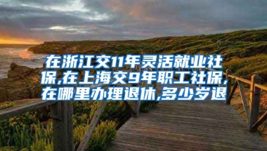 在浙江交11年灵活就业社保,在上海交9年职工社保,在哪里办理退休,多少岁退