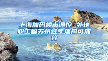 上海加码楼市调控 外地职工留苏州过年落户可加分