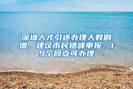 深圳人才引进办理人数剧增，建议市民错峰申报，19个网点可办理