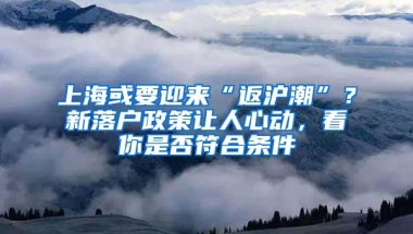 上海或要迎来“返沪潮”？新落户政策让人心动，看你是否符合条件