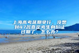 上海高考延期举行，没想到47名嘉定考生身份证过期了，怎么办？