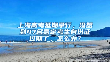 上海高考延期举行，没想到47名嘉定考生身份证过期了，怎么办？