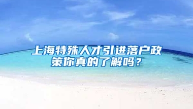 上海特殊人才引进落户政策你真的了解吗？