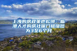 上海购房政策也松绑：临港人才购房社保门槛缩短为3至6个月