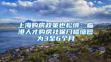 上海购房政策也松绑：临港人才购房社保门槛缩短为3至6个月