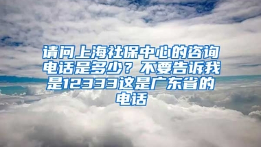 请问上海社保中心的咨询电话是多少？不要告诉我是12333这是广东省的电话