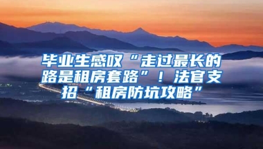 毕业生感叹“走过最长的路是租房套路”！法官支招“租房防坑攻略”